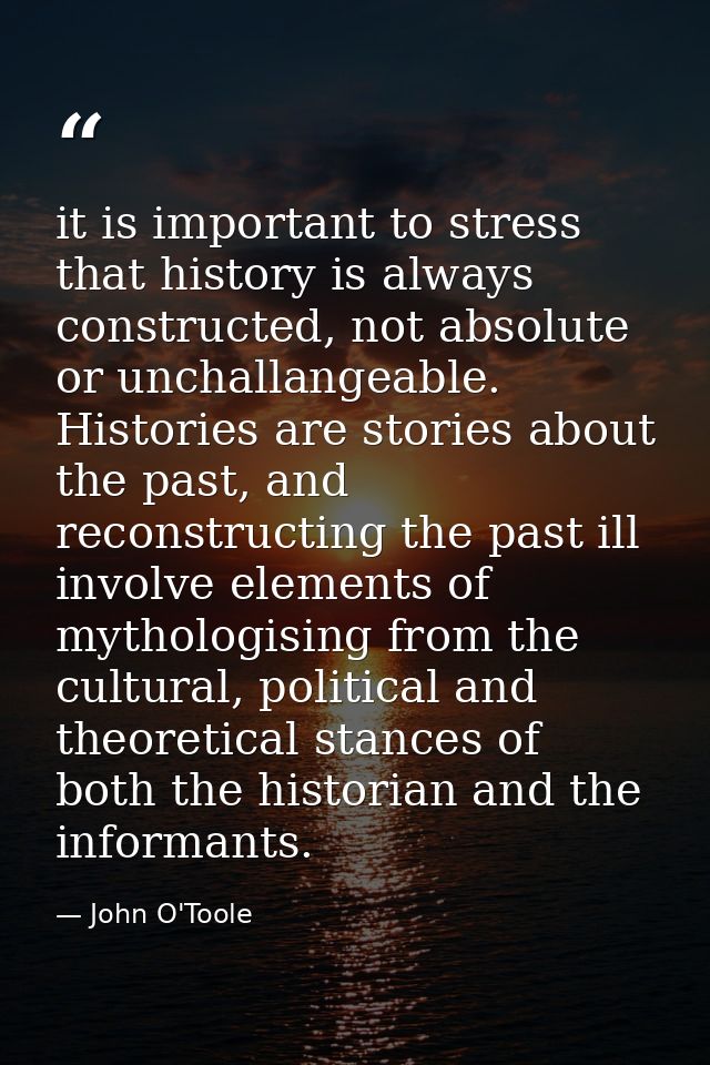 it is important to stress that history is always constructed, not absolute or unchallangeable. Histories are stories abo — John O'Toole