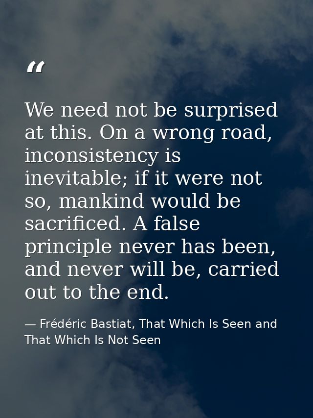 We need not be surprised at this. On a wrong road, inconsistency is inevitable; if it were not so, mankind would be sacr — Frédéric Bastiat, That Which Is Seen and That Which Is Not Seen