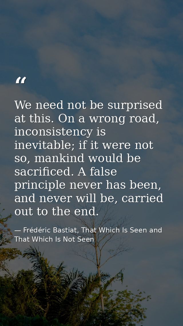 We need not be surprised at this. On a wrong road, inconsistency is inevitable; if it were not so, mankind would be sacr — Frédéric Bastiat, That Which Is Seen and That Which Is Not Seen