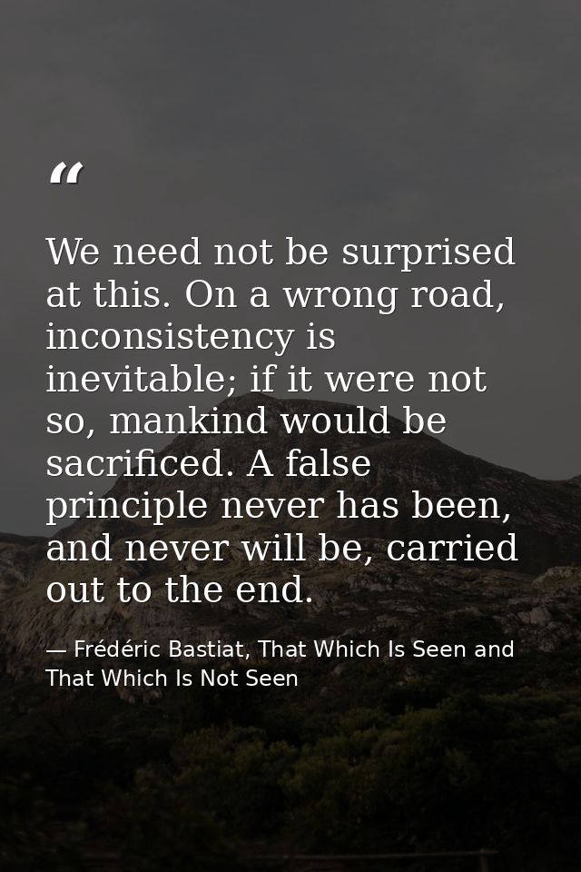 We need not be surprised at this. On a wrong road, inconsistency is inevitable; if it were not so, mankind would be sacr — Frédéric Bastiat, That Which Is Seen and That Which Is Not Seen