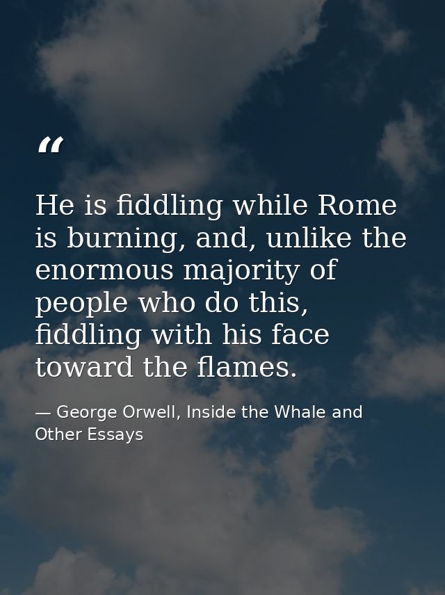 He is fiddling while Rome is burning, and, unlike the enormous majority of people who do this, fiddling with his face to — George Orwell, Inside the Whale and Other Essays