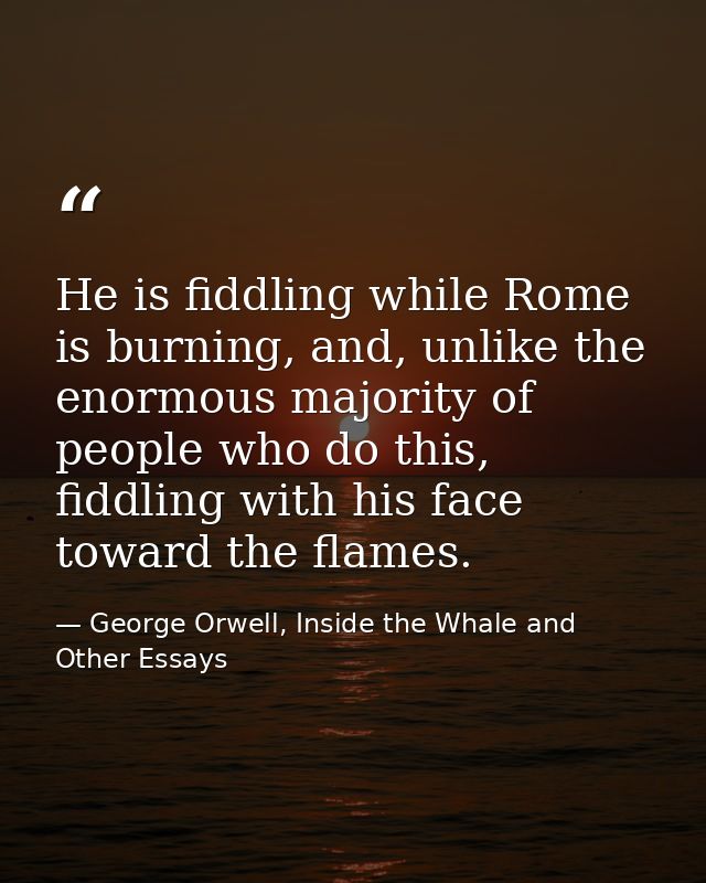 He is fiddling while Rome is burning, and, unlike the enormous majority of people who do this, fiddling with his face to — George Orwell, Inside the Whale and Other Essays