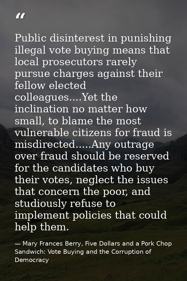 Public disinterest in punishing illegal vote buying means that local prosecutors rarely pursue charges against their fel — Mary Frances Berry, Five Dollars and a Pork Chop Sandwich: Vote Buying and the Corruption of Democracy
