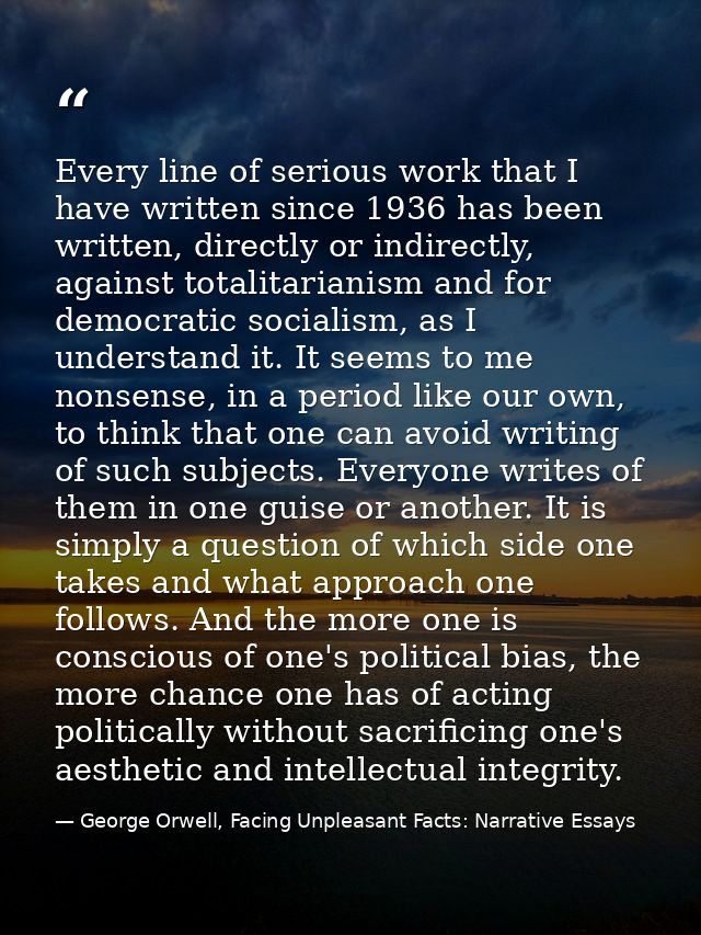 Every line of serious work that I have written since 1936 has been written, directly or indirectly, against totalitarian — George Orwell, Facing Unpleasant Facts: Narrative Essays