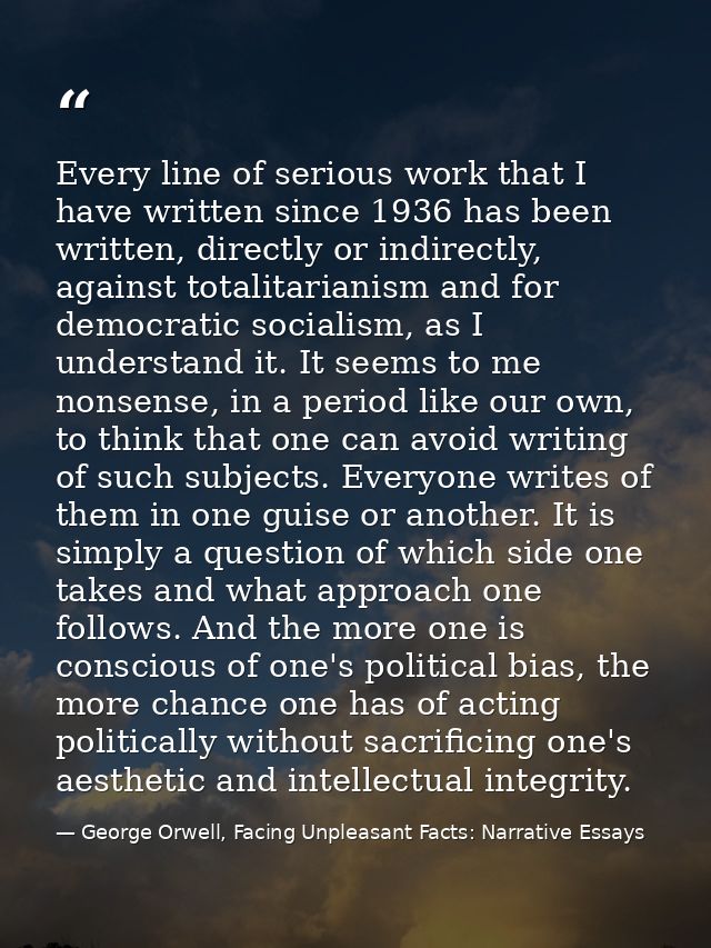 Every line of serious work that I have written since 1936 has been written, directly or indirectly, against totalitarian — George Orwell, Facing Unpleasant Facts: Narrative Essays