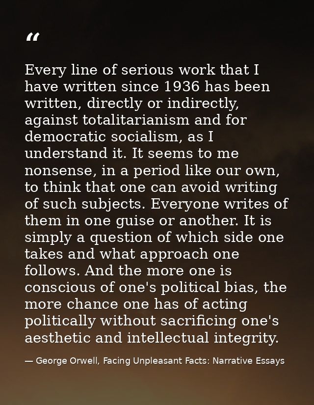 Every line of serious work that I have written since 1936 has been written, directly or indirectly, against totalitarian — George Orwell, Facing Unpleasant Facts: Narrative Essays