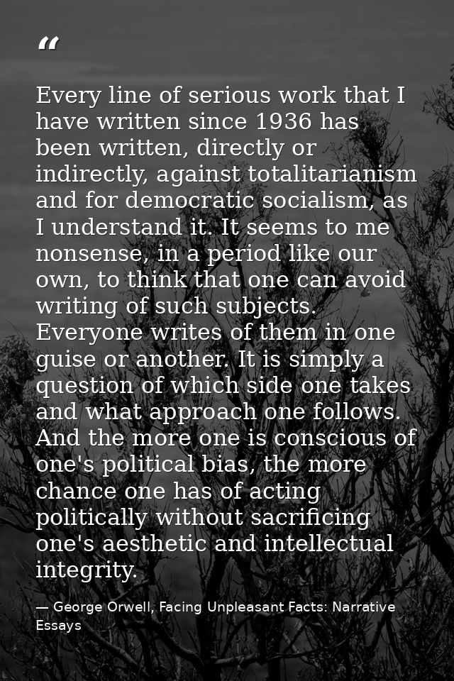 Every line of serious work that I have written since 1936 has been written, directly or indirectly, against totalitarian — George Orwell, Facing Unpleasant Facts: Narrative Essays