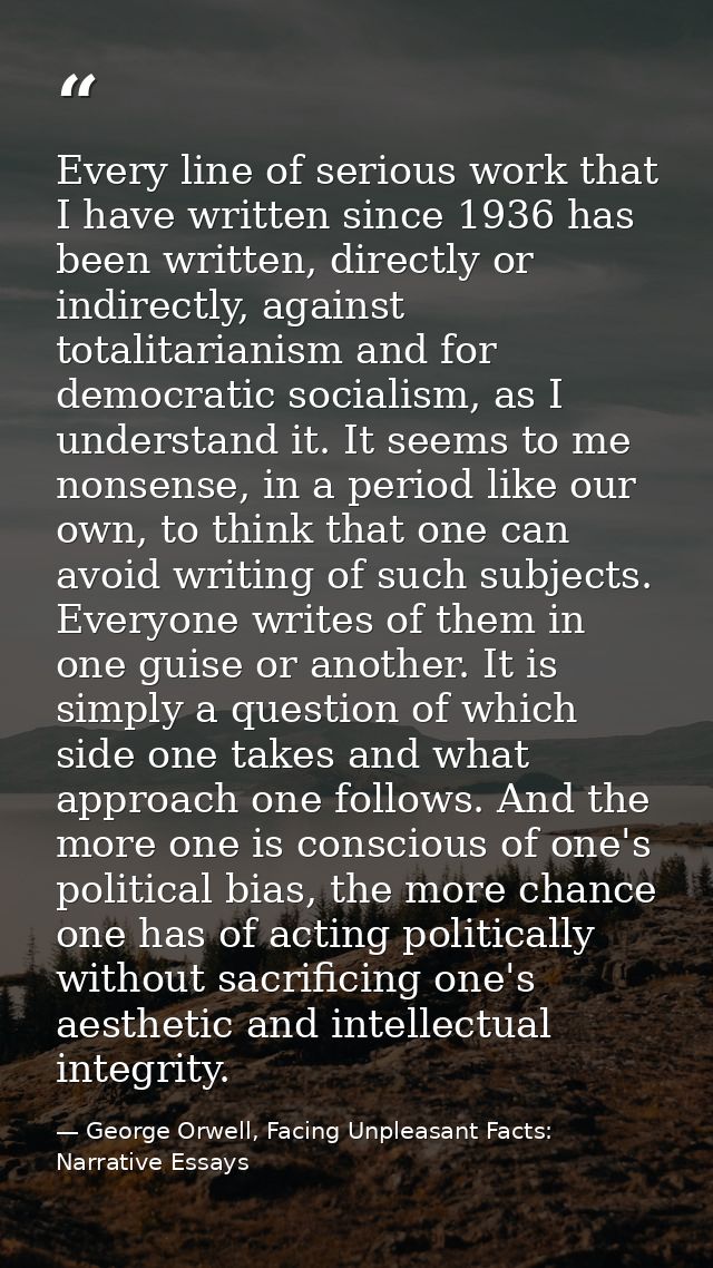 Every line of serious work that I have written since 1936 has been written, directly or indirectly, against totalitarian — George Orwell, Facing Unpleasant Facts: Narrative Essays