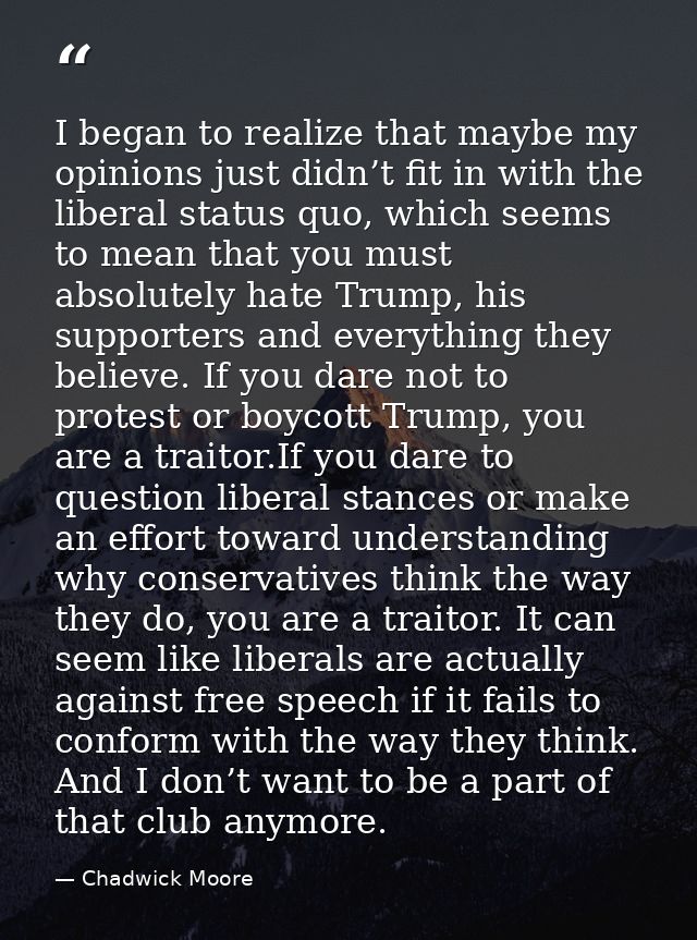 I began to realize that maybe my opinions just didn’t fit in with the liberal status quo, which seems to mean that you m — Chadwick Moore