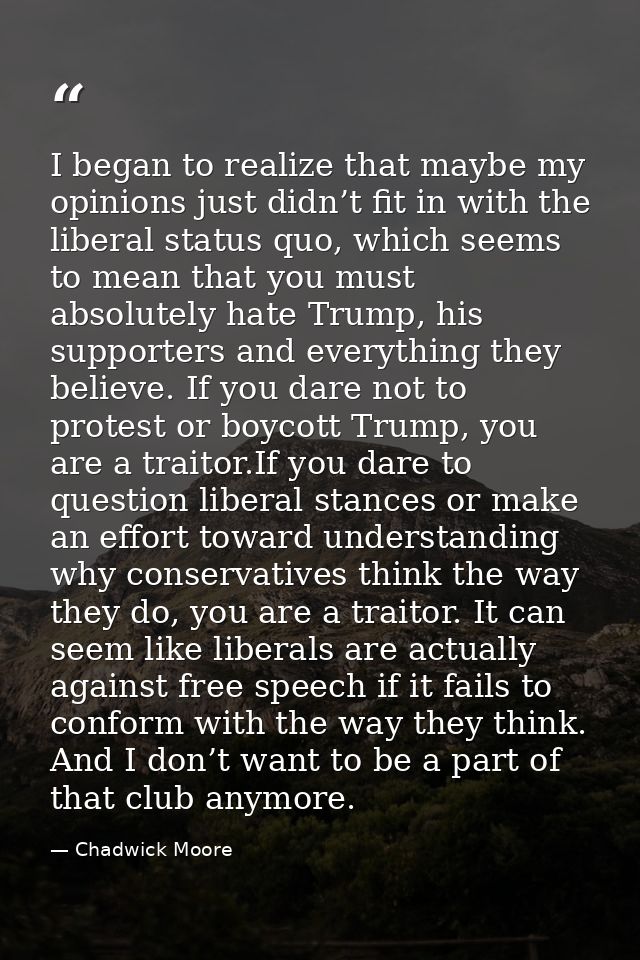 I began to realize that maybe my opinions just didn’t fit in with the liberal status quo, which seems to mean that you m — Chadwick Moore