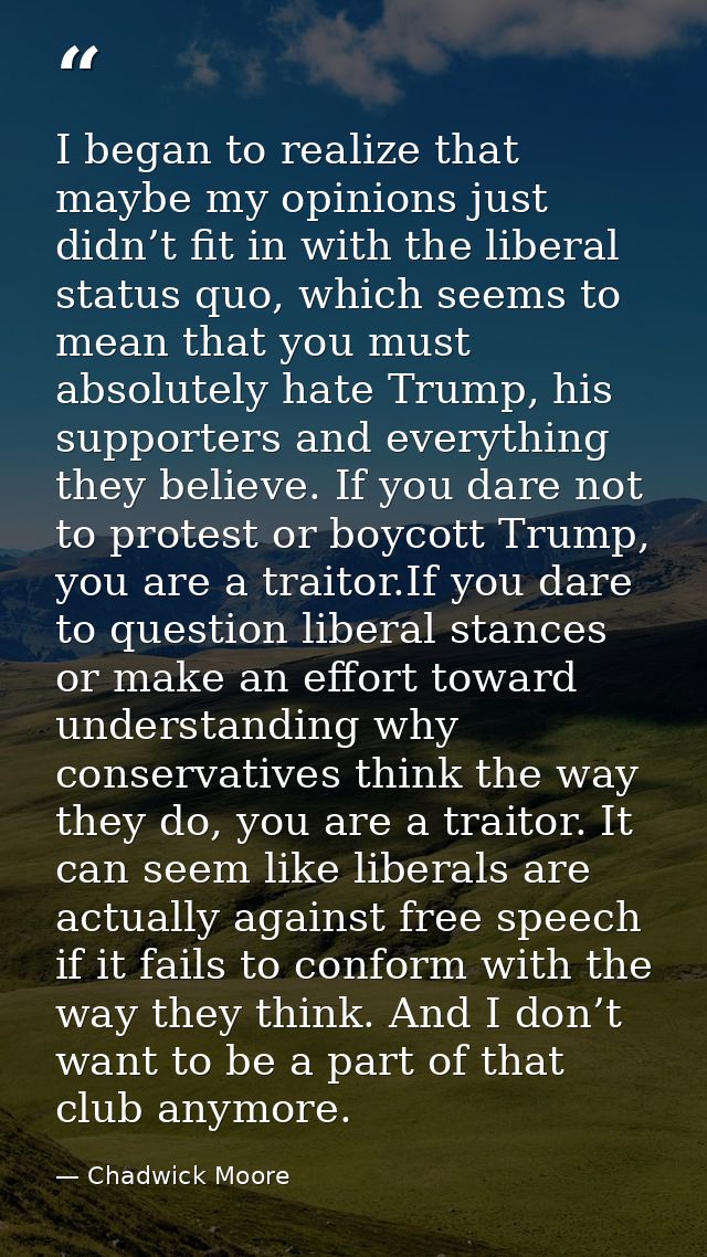 I began to realize that maybe my opinions just didn’t fit in with the liberal status quo, which seems to mean that you m — Chadwick Moore