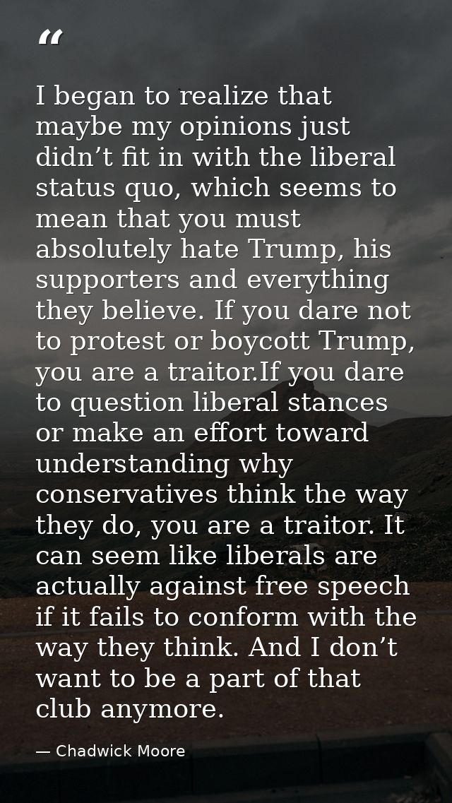 I began to realize that maybe my opinions just didn’t fit in with the liberal status quo, which seems to mean that you m — Chadwick Moore