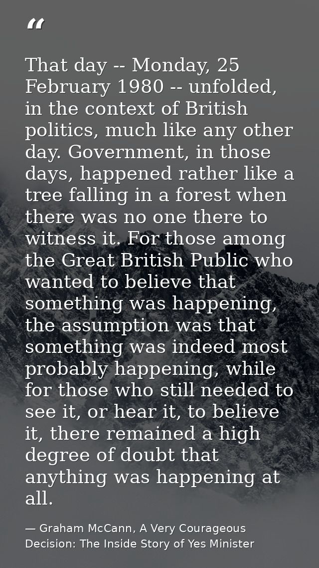That day -- Monday, 25 February 1980 -- unfolded, in the context of British politics, much like any other day. Governmen — Graham McCann, A Very Courageous Decision: The Inside Story of Yes Minister