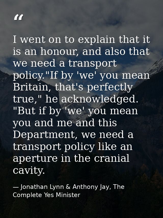 I went on to explain that it is an honour, and also that we need a transport policy."If by 'we' you mean Britain, that's — Jonathan Lynn & Anthony Jay, The Complete Yes Minister