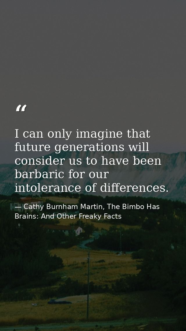 I can only imagine that future generations will consider us to have been barbaric for our intolerance of differences. — Cathy Burnham Martin, The Bimbo Has Brains: And Other Freaky Facts