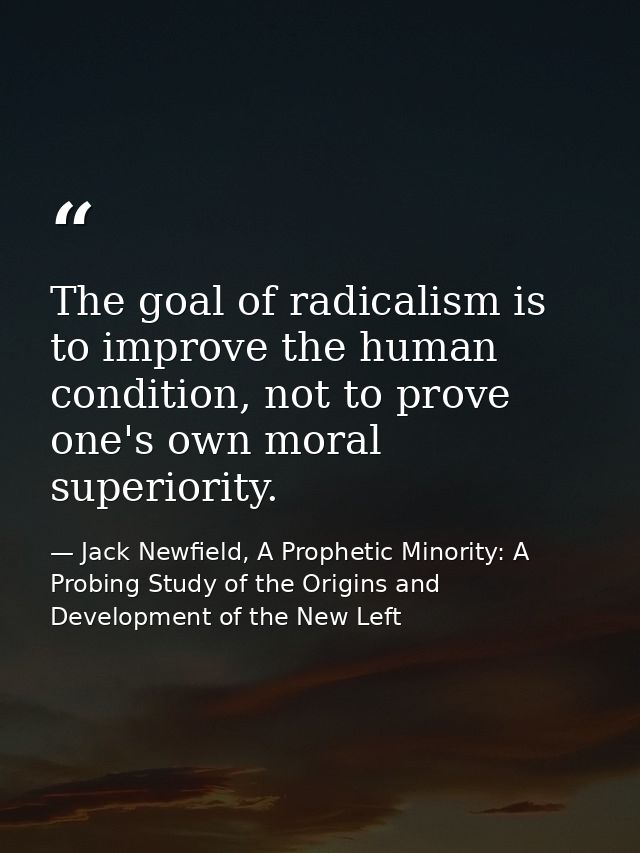 The goal of radicalism is to improve the human condition, not to prove one's own moral superiority. — Jack Newfield, A Prophetic Minority: A Probing Study of the Origins and Development of the New Left