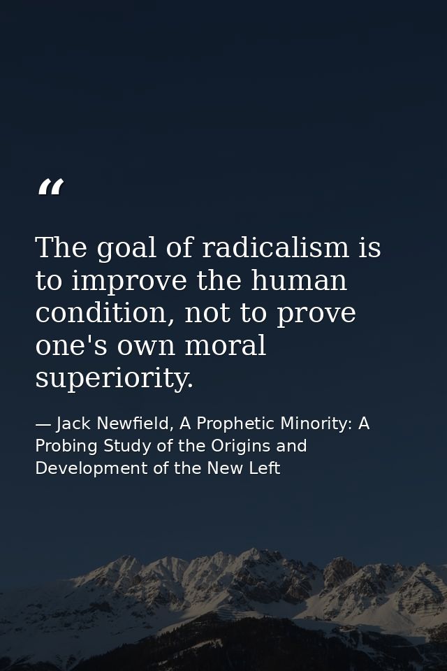 The goal of radicalism is to improve the human condition, not to prove one's own moral superiority. — Jack Newfield, A Prophetic Minority: A Probing Study of the Origins and Development of the New Left