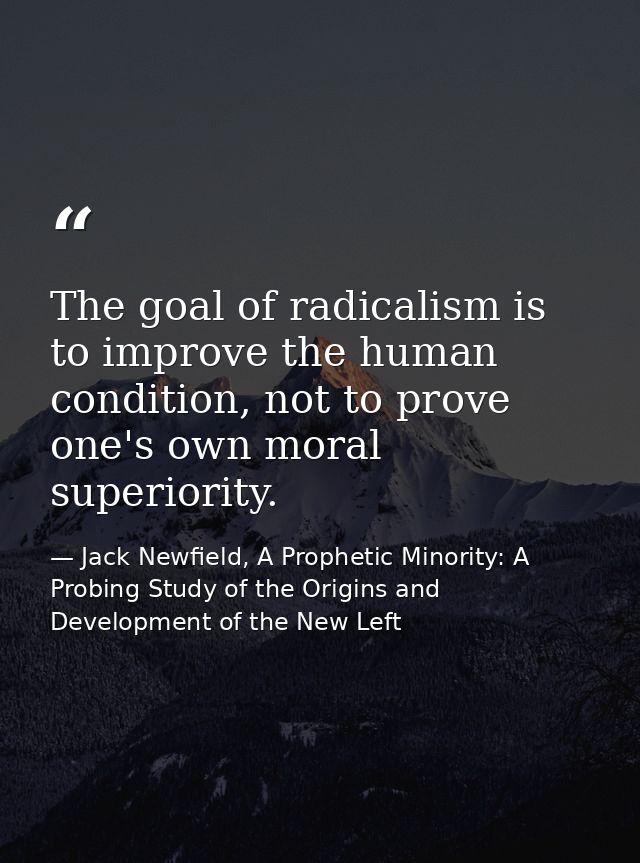 The goal of radicalism is to improve the human condition, not to prove one's own moral superiority. — Jack Newfield, A Prophetic Minority: A Probing Study of the Origins and Development of the New Left