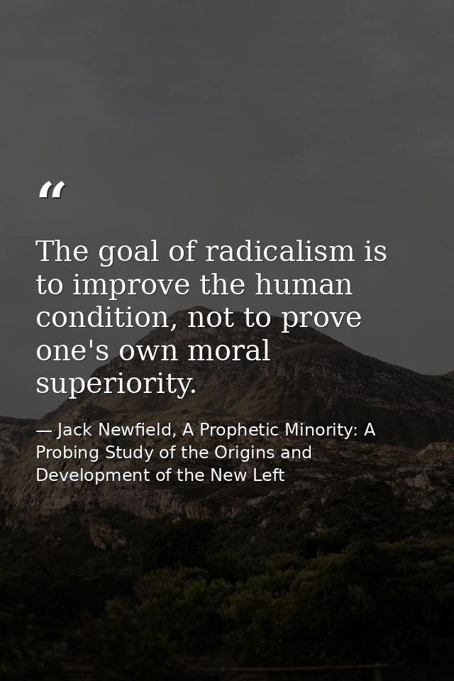 The goal of radicalism is to improve the human condition, not to prove one's own moral superiority. — Jack Newfield, A Prophetic Minority: A Probing Study of the Origins and Development of the New Left