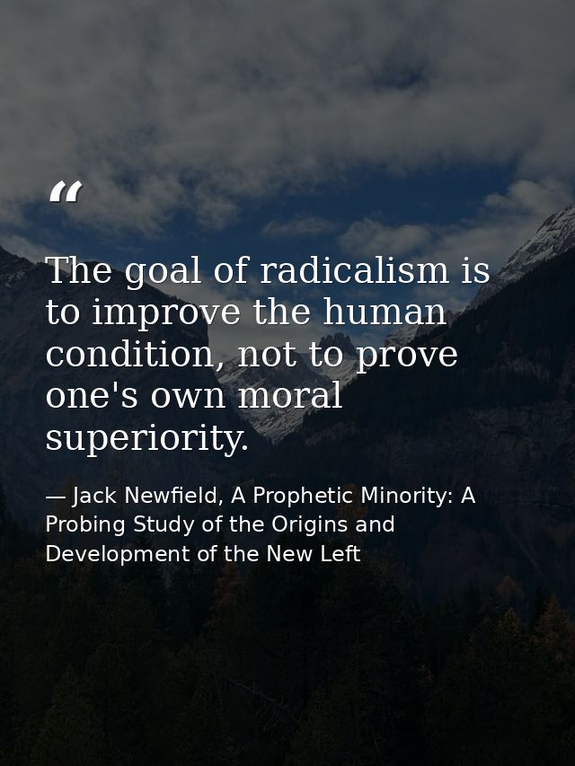 The goal of radicalism is to improve the human condition, not to prove one's own moral superiority. — Jack Newfield, A Prophetic Minority: A Probing Study of the Origins and Development of the New Left