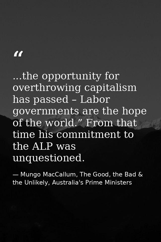 ...the opportunity for overthrowing capitalism has passed – Labor governments are the hope of the world.” From that time — Mungo MacCallum, The Good, the Bad & the Unlikely, Australia's Prime Ministers