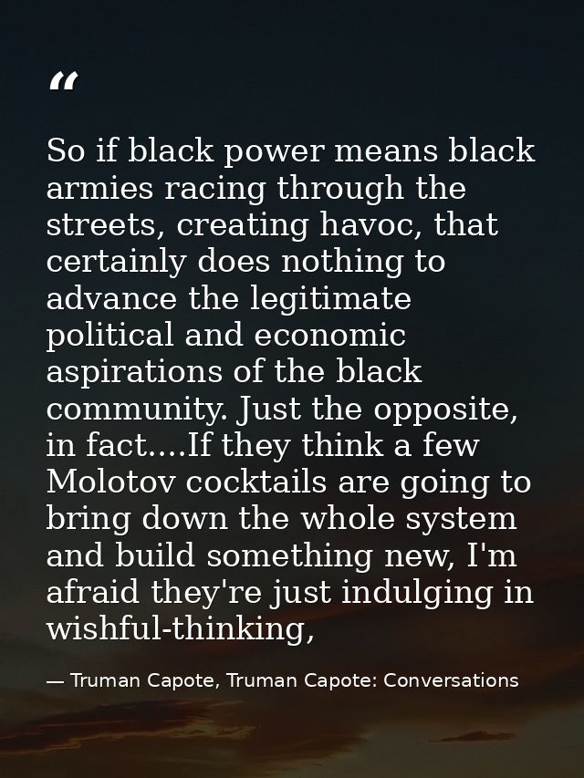 So if black power means black armies racing through the streets, creating havoc, that certainly does nothing to advance  — Truman Capote, Truman Capote: Conversations