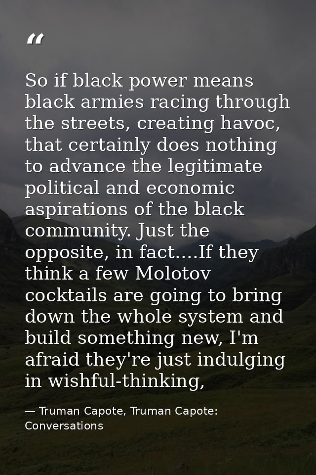 So if black power means black armies racing through the streets, creating havoc, that certainly does nothing to advance  — Truman Capote, Truman Capote: Conversations