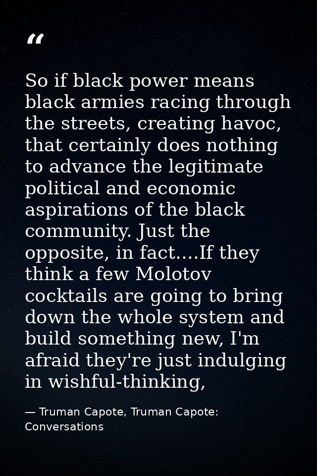 So if black power means black armies racing through the streets, creating havoc, that certainly does nothing to advance  — Truman Capote, Truman Capote: Conversations