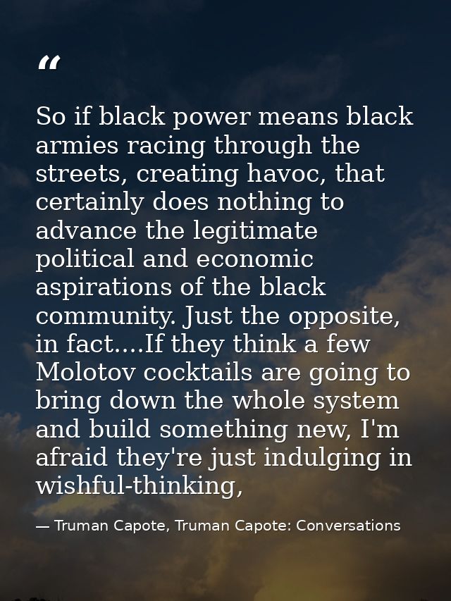 So if black power means black armies racing through the streets, creating havoc, that certainly does nothing to advance  — Truman Capote, Truman Capote: Conversations