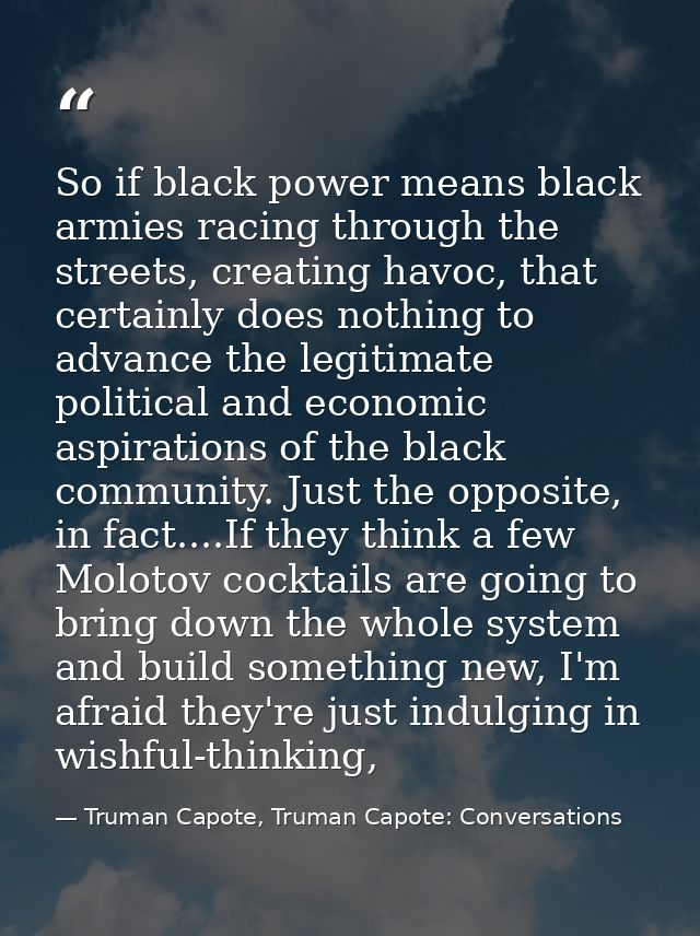 So if black power means black armies racing through the streets, creating havoc, that certainly does nothing to advance  — Truman Capote, Truman Capote: Conversations