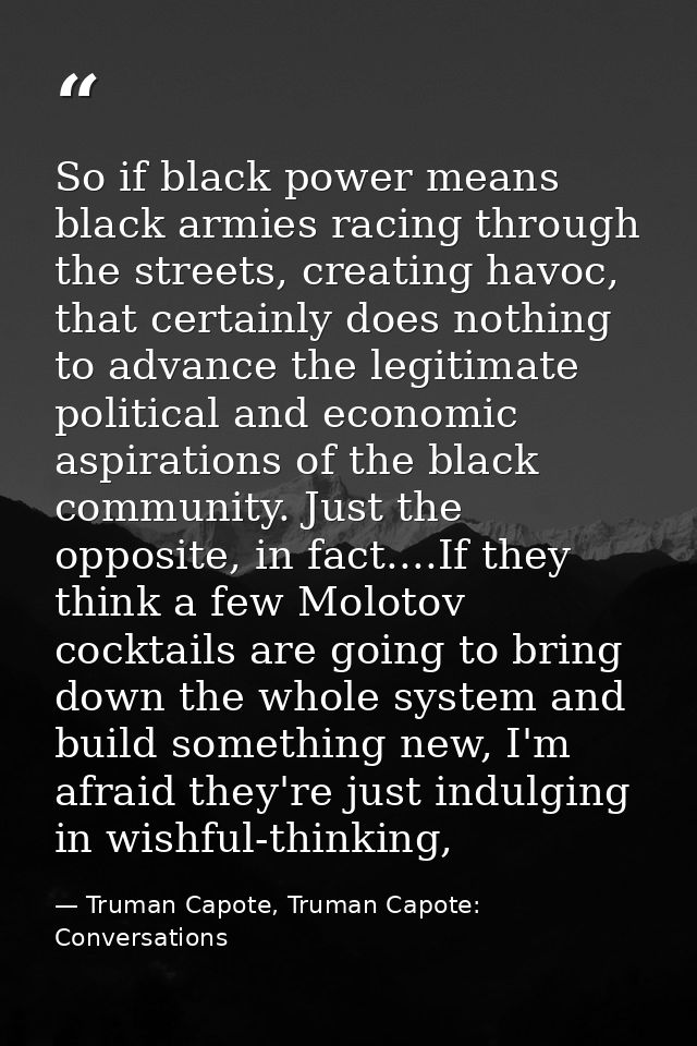 So if black power means black armies racing through the streets, creating havoc, that certainly does nothing to advance  — Truman Capote, Truman Capote: Conversations