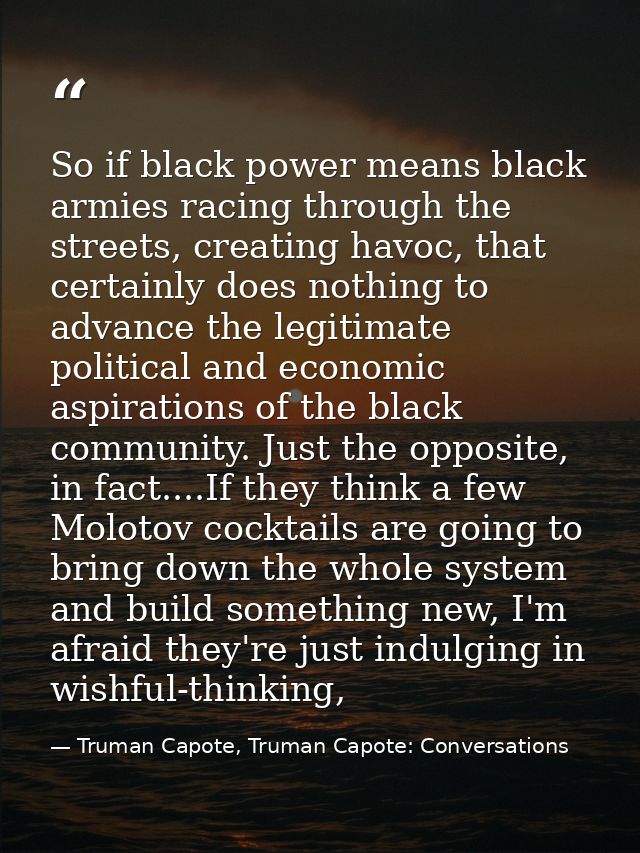 So if black power means black armies racing through the streets, creating havoc, that certainly does nothing to advance  — Truman Capote, Truman Capote: Conversations