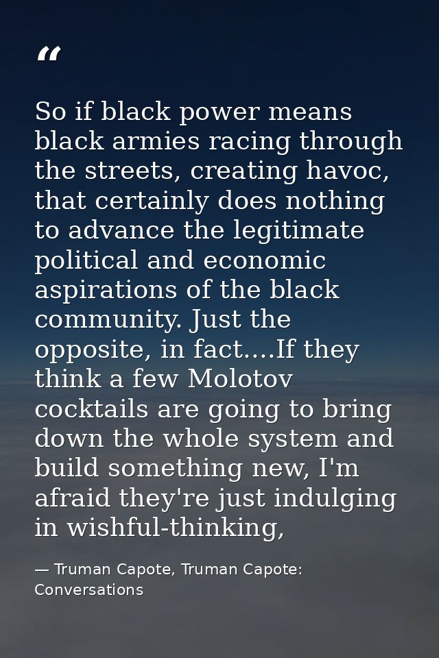 So if black power means black armies racing through the streets, creating havoc, that certainly does nothing to advance  — Truman Capote, Truman Capote: Conversations