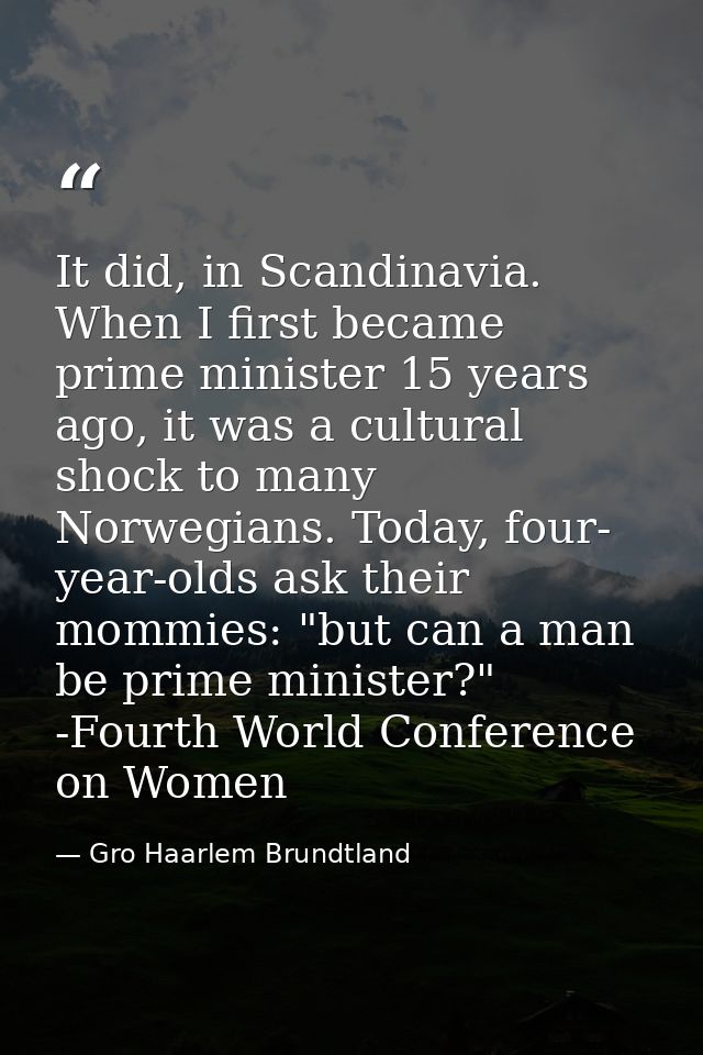 It did, in Scandinavia. When I first became prime minister 15 years ago, it was a cultural shock to many Norwegians. Tod — Gro Haarlem Brundtland