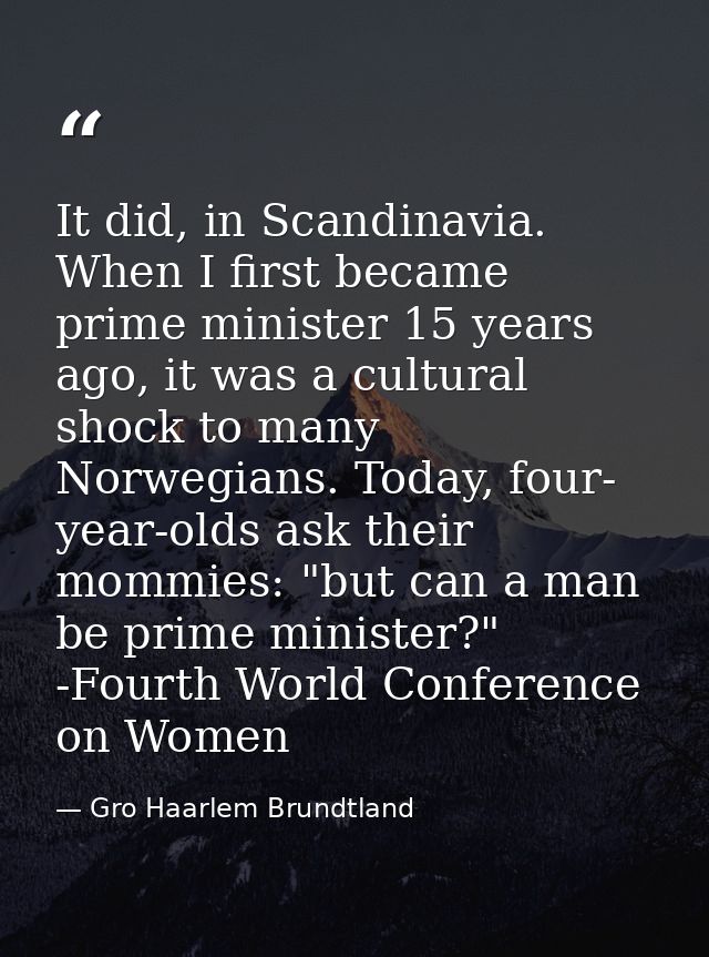 It did, in Scandinavia. When I first became prime minister 15 years ago, it was a cultural shock to many Norwegians. Tod — Gro Haarlem Brundtland