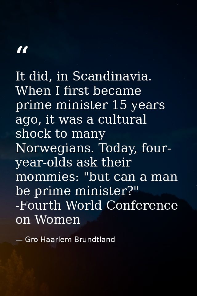 It did, in Scandinavia. When I first became prime minister 15 years ago, it was a cultural shock to many Norwegians. Tod — Gro Haarlem Brundtland