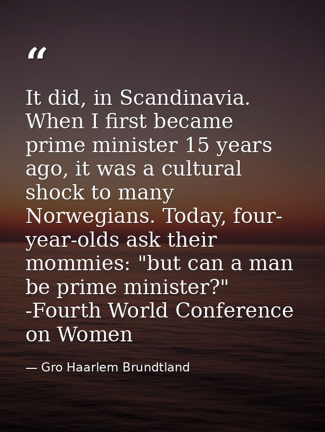 It did, in Scandinavia. When I first became prime minister 15 years ago, it was a cultural shock to many Norwegians. Tod — Gro Haarlem Brundtland
