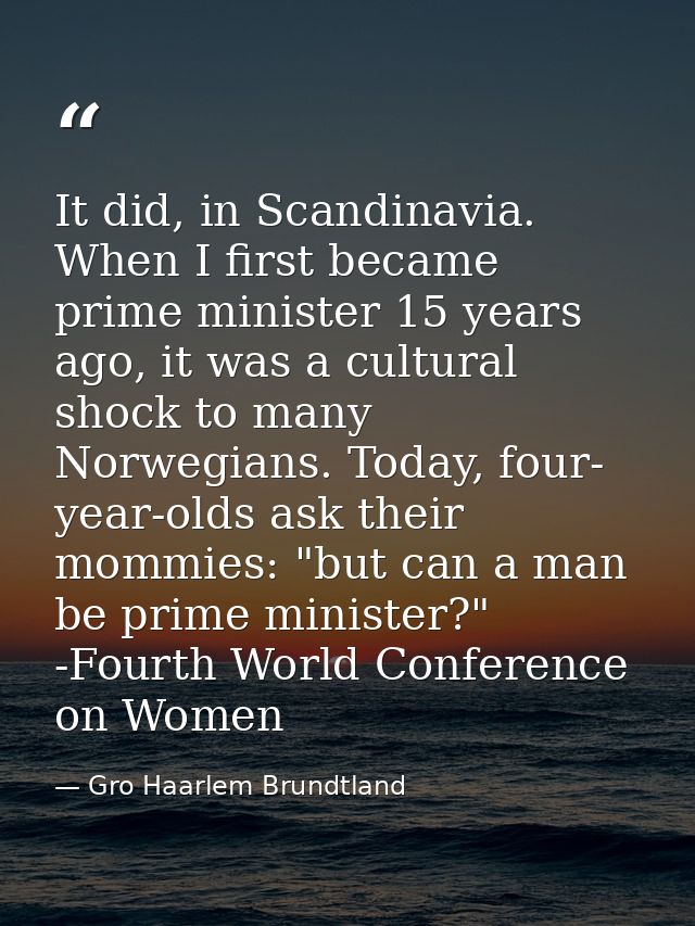 It did, in Scandinavia. When I first became prime minister 15 years ago, it was a cultural shock to many Norwegians. Tod — Gro Haarlem Brundtland
