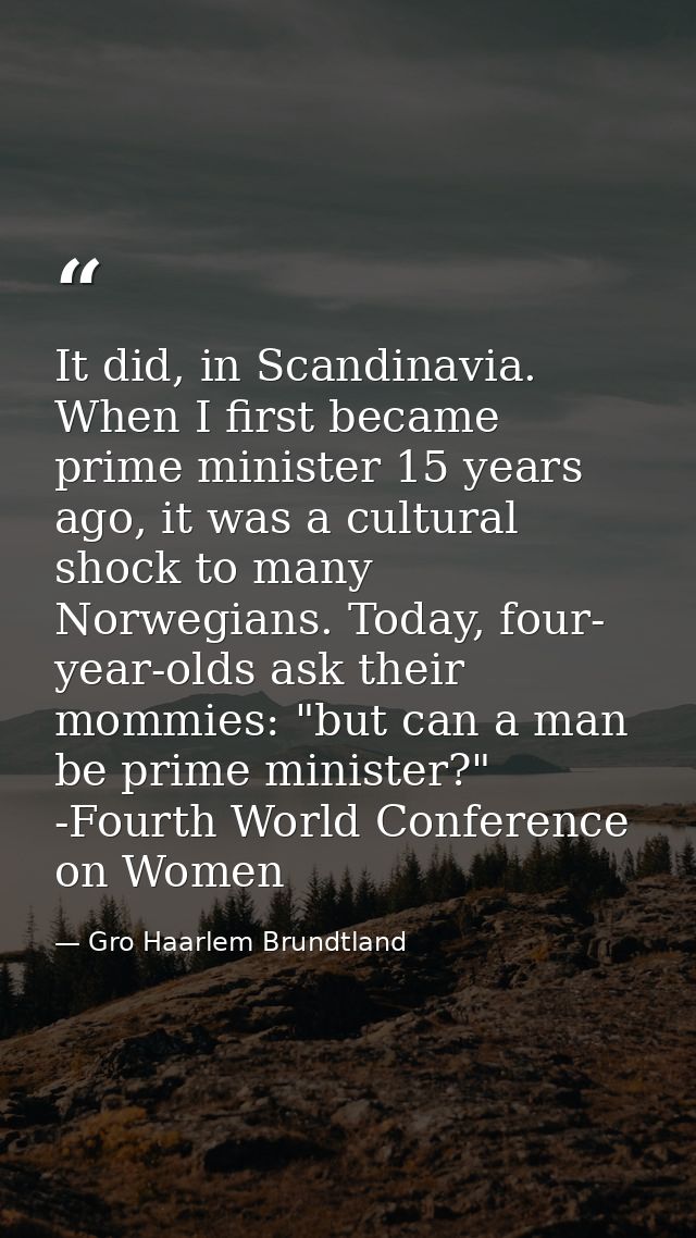 It did, in Scandinavia. When I first became prime minister 15 years ago, it was a cultural shock to many Norwegians. Tod — Gro Haarlem Brundtland