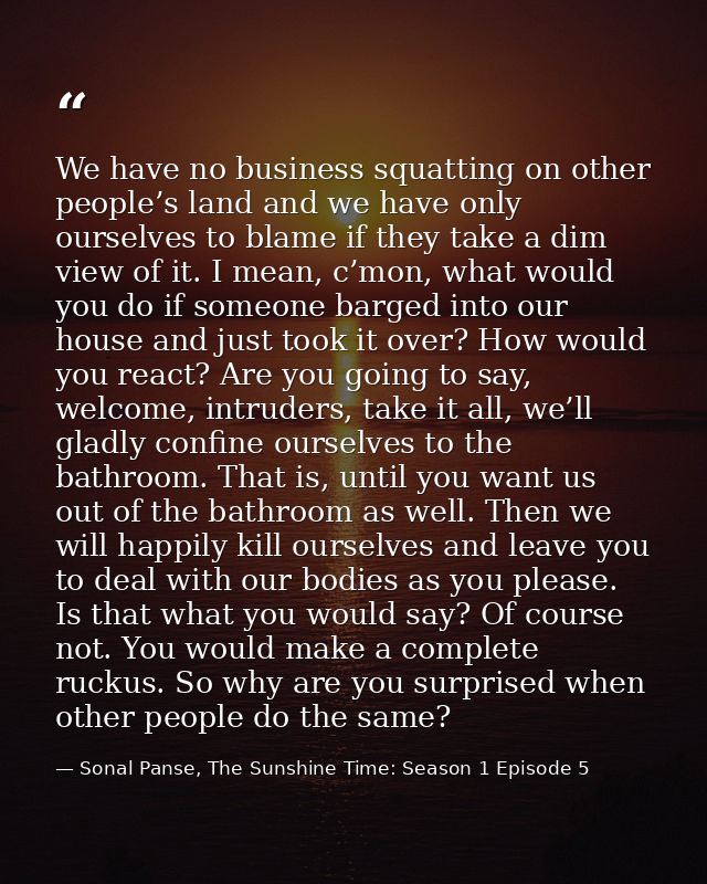 We have no business squatting on other people’s land and we have only ourselves to blame if they take a dim view of it.  — Sonal Panse, The Sunshine Time: Season 1 Episode 5