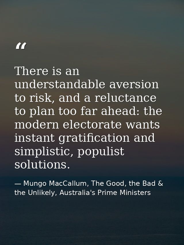 There is an understandable aversion to risk, and a reluctance to plan too far ahead: the modern electorate wants instant — Mungo MacCallum, The Good, the Bad & the Unlikely, Australia's Prime Ministers