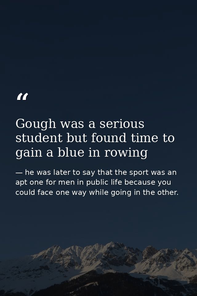 Gough was a serious student but found time to gain a blue in rowing — he was later to say that the sport was an apt one for men in public life because you could face one way while going in the other.