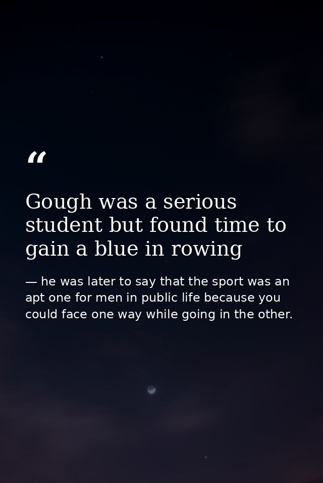 Gough was a serious student but found time to gain a blue in rowing — he was later to say that the sport was an apt one for men in public life because you could face one way while going in the other.