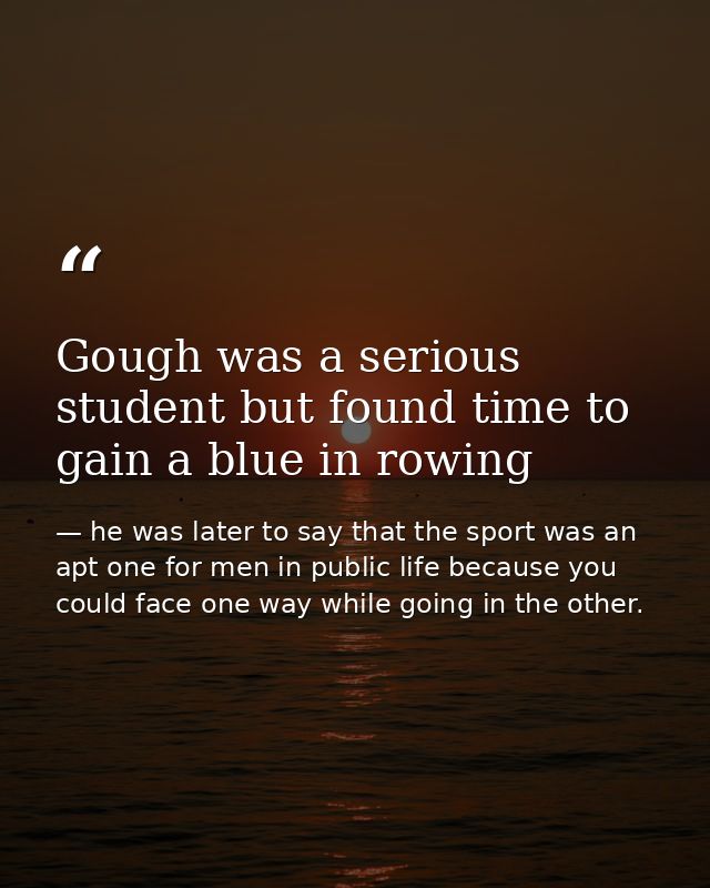 Gough was a serious student but found time to gain a blue in rowing — he was later to say that the sport was an apt one for men in public life because you could face one way while going in the other.