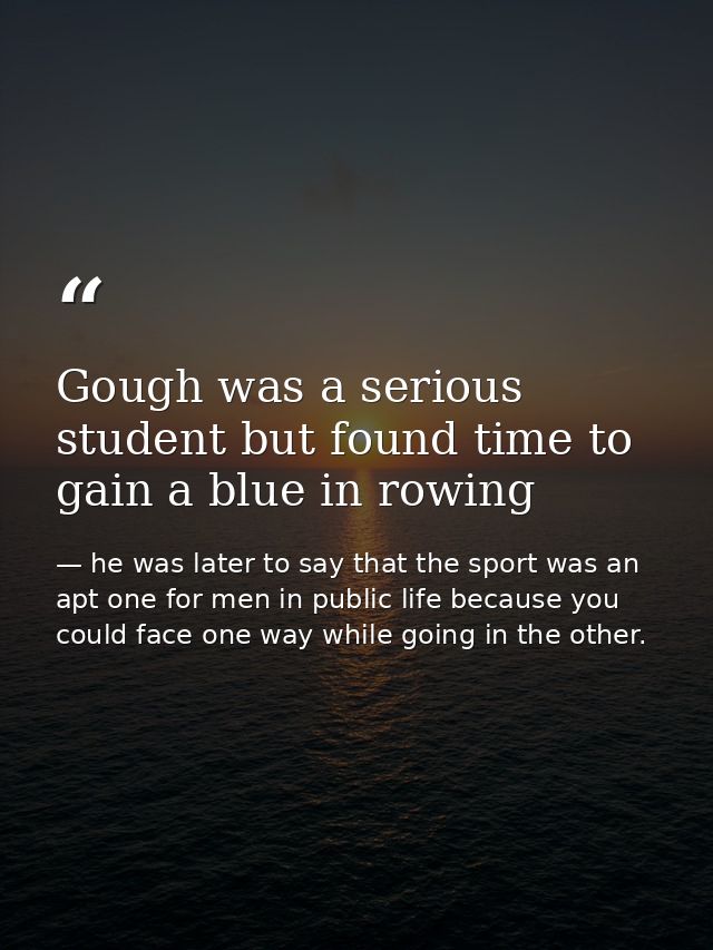 Gough was a serious student but found time to gain a blue in rowing — he was later to say that the sport was an apt one for men in public life because you could face one way while going in the other.