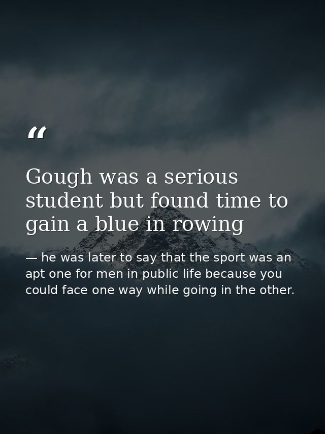 Gough was a serious student but found time to gain a blue in rowing — he was later to say that the sport was an apt one for men in public life because you could face one way while going in the other.