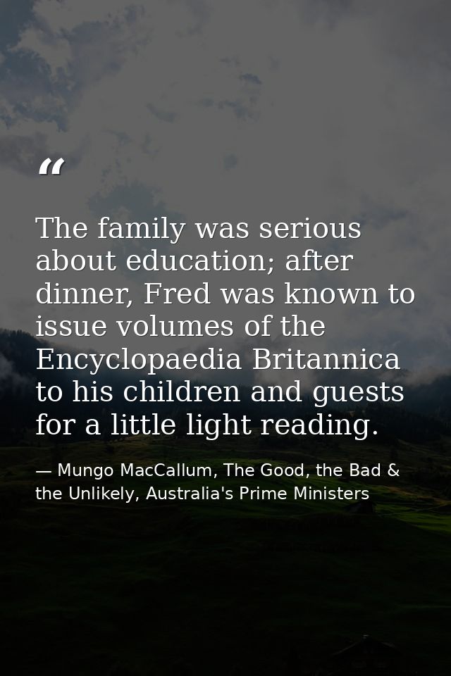 The family was serious about education; after dinner, Fred was known to issue volumes of the Encyclopaedia Britannica to — Mungo MacCallum, The Good, the Bad & the Unlikely, Australia's Prime Ministers