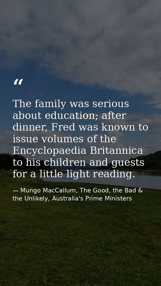 The family was serious about education; after dinner, Fred was known to issue volumes of the Encyclopaedia Britannica to — Mungo MacCallum, The Good, the Bad & the Unlikely, Australia's Prime Ministers