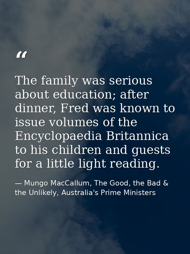 The family was serious about education; after dinner, Fred was known to issue volumes of the Encyclopaedia Britannica to — Mungo MacCallum, The Good, the Bad & the Unlikely, Australia's Prime Ministers
