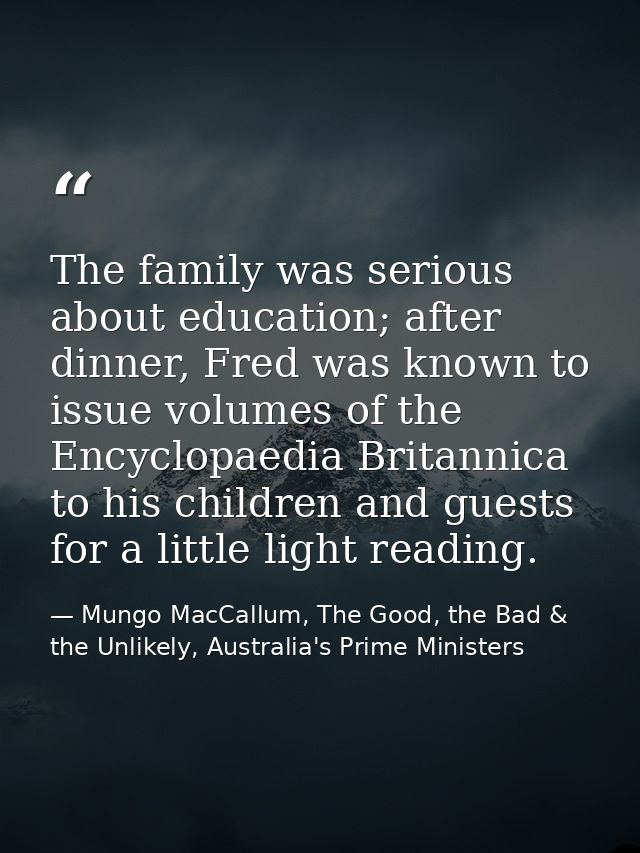 The family was serious about education; after dinner, Fred was known to issue volumes of the Encyclopaedia Britannica to — Mungo MacCallum, The Good, the Bad & the Unlikely, Australia's Prime Ministers